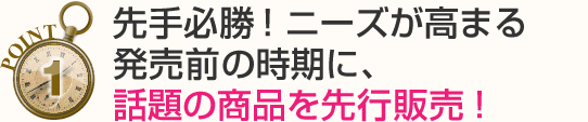 先手必勝！ニーズが高まる発売前の時期に、話題の商品を先行販売！