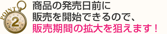 商品の発売日前に販売を開始できるので、販売期間の拡大を狙えます！